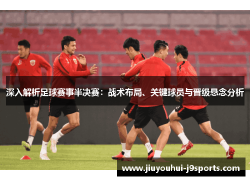 深入解析足球赛事半决赛:战术布局、关键球员与晋级悬念分析 深入解析足球赛事半决赛:战术布局、关键球员与晋级悬念分析