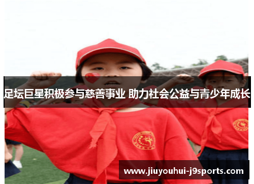 足坛巨星积极参与慈善事业 助力社会公益与青少年成长 足坛巨星积极参与慈善事业 助力社会公益与青少年成长