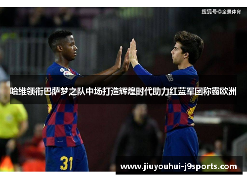 哈维领衔巴萨梦之队中场打造辉煌时代助力红蓝军团称霸欧洲