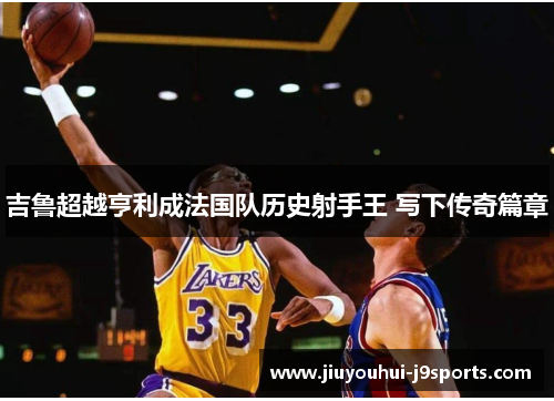 吉鲁超越亨利成法国队历史射手王 写下传奇篇章 吉鲁超越亨利成法国队历史射手王 写下传奇篇章