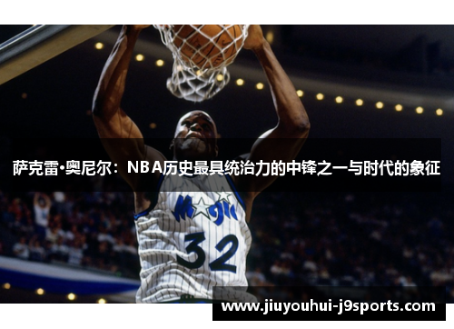 萨克雷·奥尼尔：NBA历史最具统治力的中锋之一与时代的象征