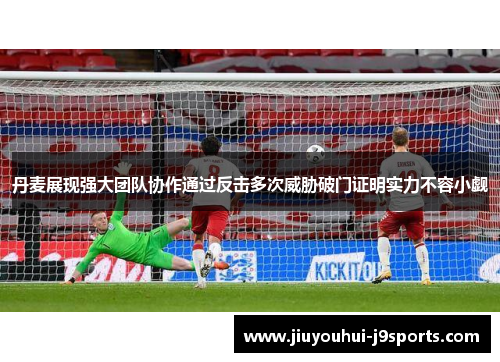 丹麦展现强大团队协作通过反击多次威胁破门证明实力不容小觑 丹麦展现强大团队协作通过反击多次威胁破门证明实力不容小觑