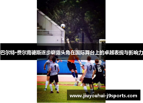 巴尔特·费尔南德斯逐步崭露头角在国际舞台上的卓越表现与影响力