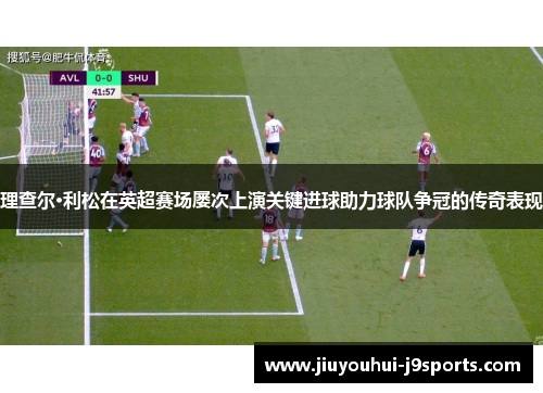 理查尔·利松在英超赛场屡次上演关键进球助力球队争冠的传奇表现 理查尔·利松在英超赛场屡次上演关键进球助力球队争冠的传奇表现