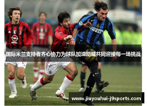国际米兰支持者齐心协力为球队加油助威共同迎接每一场挑战 国际米兰支持者齐心协力为球队加油助威共同迎接每一场挑战