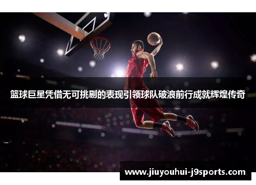 篮球巨星凭借无可挑剔的表现引领球队破浪前行成就辉煌传奇 篮球巨星凭借无可挑剔的表现引领球队破浪前行成就辉煌传奇