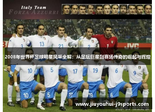 2008年世界杯足球明星风采全解:从足坛巨星到赛场传奇的崛起与辉煌 2008年世界杯足球明星风采全解:从足坛巨星到赛场传奇的崛起与辉煌