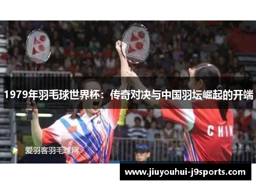 1979年羽毛球世界杯:传奇对决与中国羽坛崛起的开端 1979年羽毛球世界杯:传奇对决与中国羽坛崛起的开端