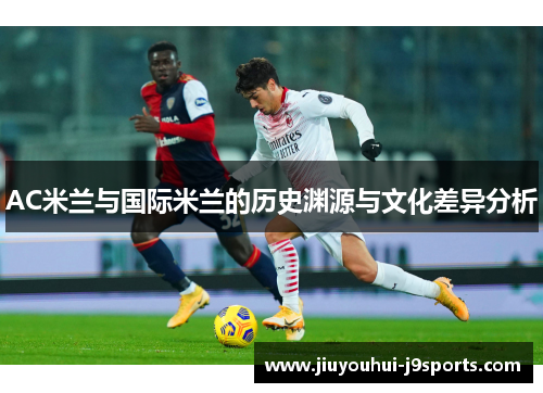 AC米兰与国际米兰的历史渊源与文化差异分析 AC米兰与国际米兰的历史渊源与文化差异分析