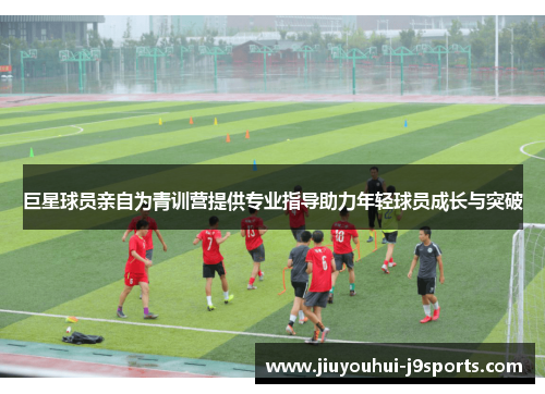 巨星球员亲自为青训营提供专业指导助力年轻球员成长与突破 巨星球员亲自为青训营提供专业指导助力年轻球员成长与突破