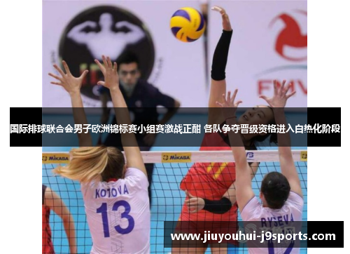 国际排球联合会男子欧洲锦标赛小组赛激战正酣 各队争夺晋级资格进入白热化阶段