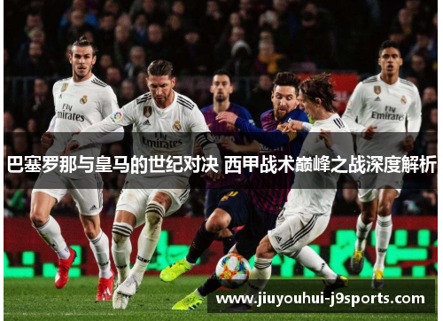 巴塞罗那与皇马的世纪对决 西甲战术巅峰之战深度解析 巴塞罗那与皇马的世纪对决 西甲战术巅峰之战深度解析