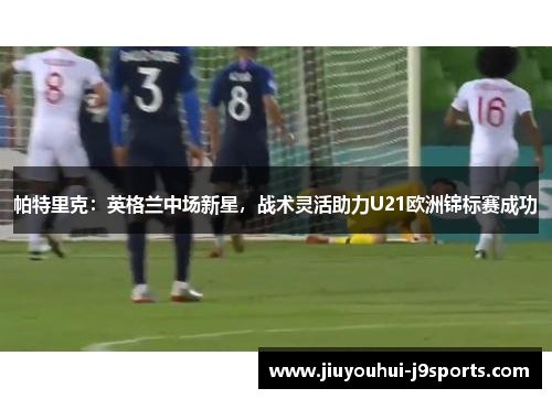 帕特里克：英格兰中场新星，战术灵活助力U21欧洲锦标赛成功