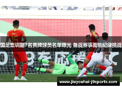 国足集训期7名黄牌球员名单曝光 备战赛事面临纪律挑战 国足集训期7名黄牌球员名单曝光 备战赛事面临纪律挑战