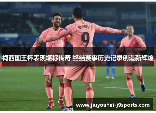 梅西国王杯表现堪称传奇 终结赛事历史记录创造新辉煌