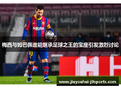 梅西与姆巴佩谁能继承足球之王的宝座引发激烈讨论