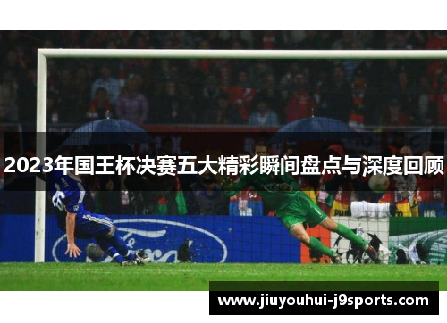 2023年国王杯决赛五大精彩瞬间盘点与深度回顾