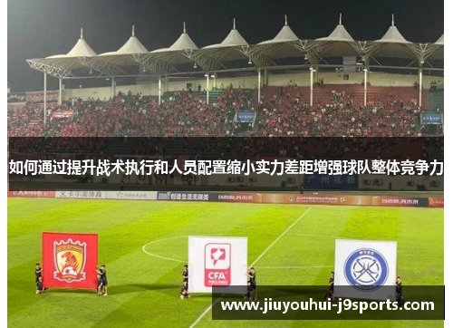 如何通过提升战术执行和人员配置缩小实力差距增强球队整体竞争力 如何通过提升战术执行和人员配置缩小实力差距增强球队整体竞争力