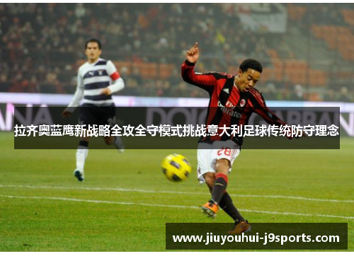 拉齐奥蓝鹰新战略全攻全守模式挑战意大利足球传统防守理念 拉齐奥蓝鹰新战略全攻全守模式挑战意大利足球传统防守理念