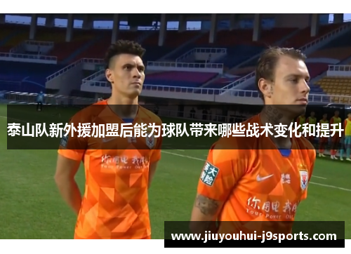 泰山队新外援加盟后能为球队带来哪些战术变化和提升