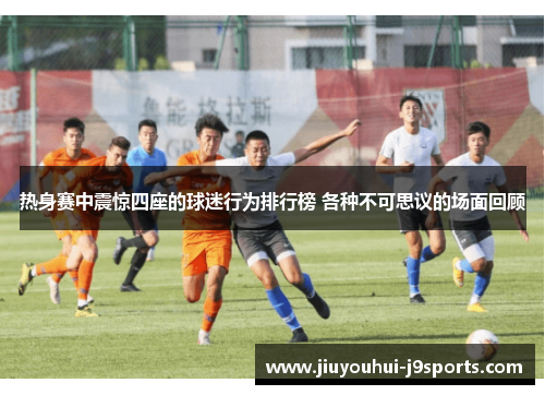 热身赛中震惊四座的球迷行为排行榜 各种不可思议的场面回顾 热身赛中震惊四座的球迷行为排行榜 各种不可思议的场面回顾