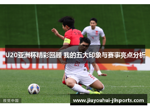 U20亚洲杯精彩回顾 我的五大印象与赛事亮点分析