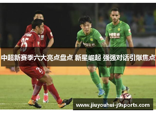 中超新赛季六大亮点盘点 新星崛起 强强对话引爆焦点 中超新赛季六大亮点盘点 新星崛起 强强对话引爆焦点