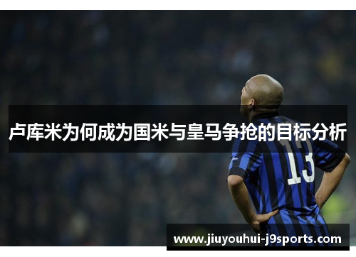 卢库米为何成为国米与皇马争抢的目标分析 卢库米为何成为国米与皇马争抢的目标分析