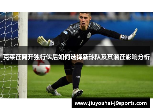 克莱在离开独行侠后如何选择新球队及其潜在影响分析 克莱在离开独行侠后如何选择新球队及其潜在影响分析