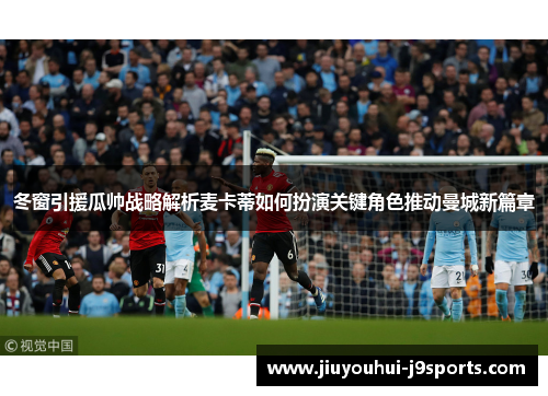 冬窗引援瓜帅战略解析麦卡蒂如何扮演关键角色推动曼城新篇章