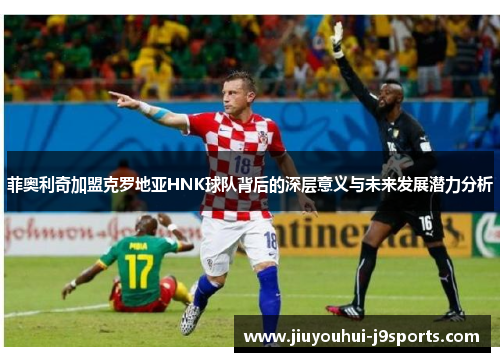 菲奥利奇加盟克罗地亚HNK球队背后的深层意义与未来发展潜力分析