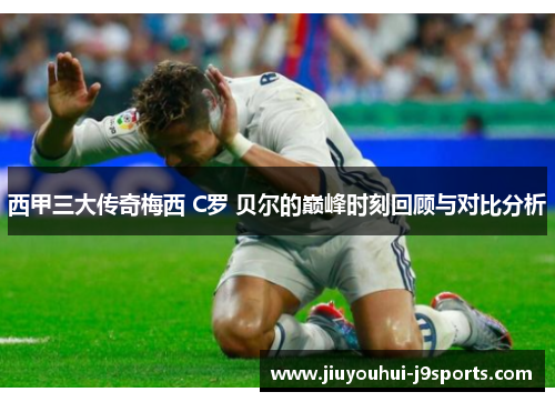西甲三大传奇梅西 C罗 贝尔的巅峰时刻回顾与对比分析