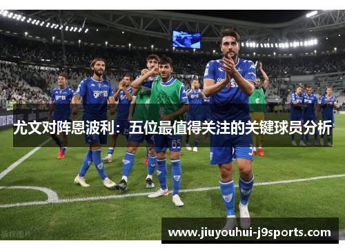 尤文对阵恩波利:五位最值得关注的关键球员分析 尤文对阵恩波利:五位最值得关注的关键球员分析