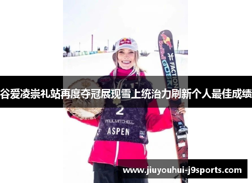 谷爱凌崇礼站再度夺冠展现雪上统治力刷新个人最佳成绩