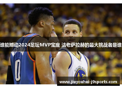 谁能撼动2024足坛MVP宝座 法老萨拉赫的最大挑战者是谁 谁能撼动2024足坛MVP宝座 法老萨拉赫的最大挑战者是谁