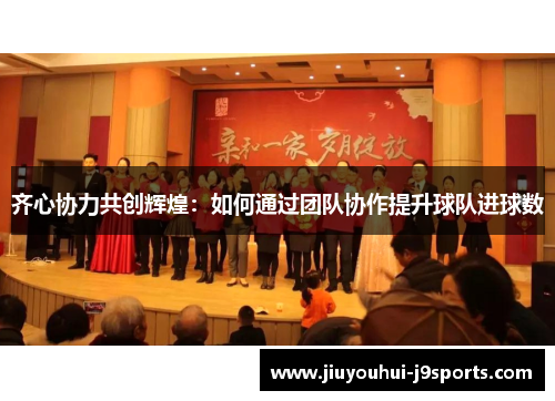 齐心协力共创辉煌:如何通过团队协作提升球队进球数 齐心协力共创辉煌:如何通过团队协作提升球队进球数