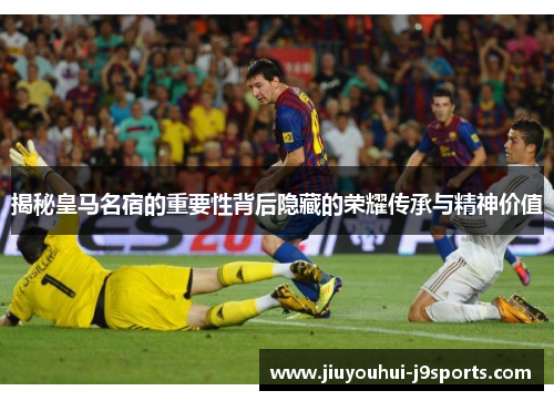 揭秘皇马名宿的重要性背后隐藏的荣耀传承与精神价值