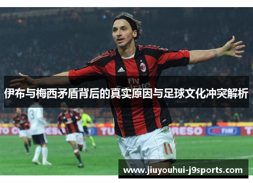 伊布与梅西矛盾背后的真实原因与足球文化冲突解析