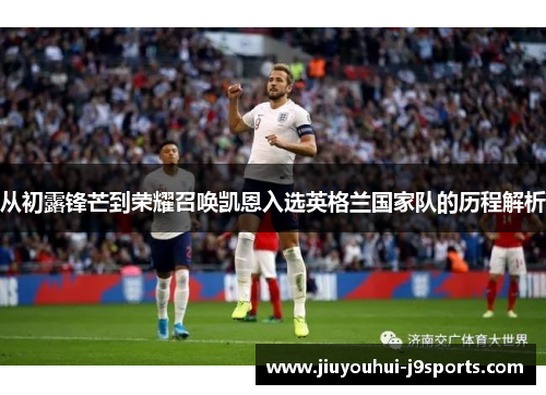 从初露锋芒到荣耀召唤凯恩入选英格兰国家队的历程解析 从初露锋芒到荣耀召唤凯恩入选英格兰国家队的历程解析